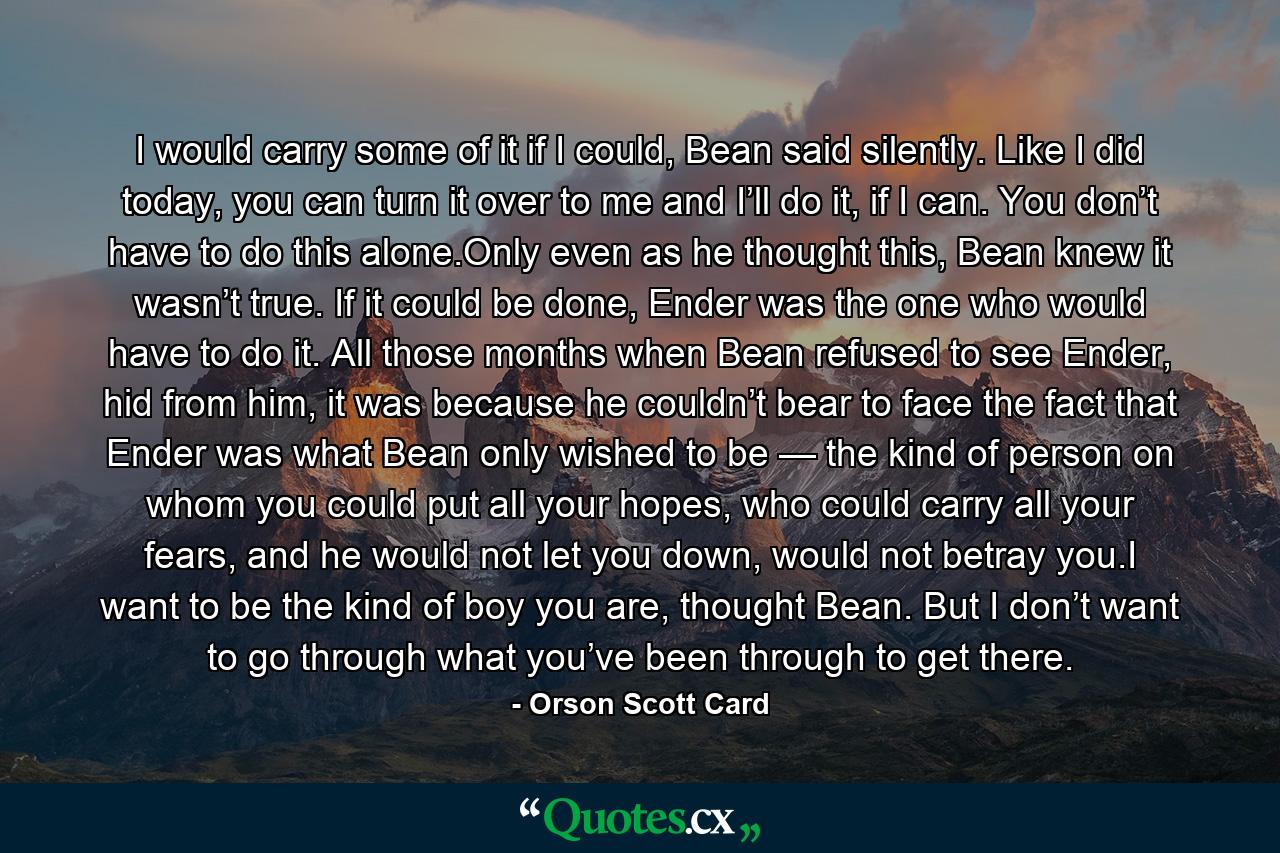 I would carry some of it if I could, Bean said silently. Like I did today, you can turn it over to me and I’ll do it, if I can. You don’t have to do this alone.Only even as he thought this, Bean knew it wasn’t true. If it could be done, Ender was the one who would have to do it. All those months when Bean refused to see Ender, hid from him, it was because he couldn’t bear to face the fact that Ender was what Bean only wished to be — the kind of person on whom you could put all your hopes, who could carry all your fears, and he would not let you down, would not betray you.I want to be the kind of boy you are, thought Bean. But I don’t want to go through what you’ve been through to get there. - Quote by Orson Scott Card