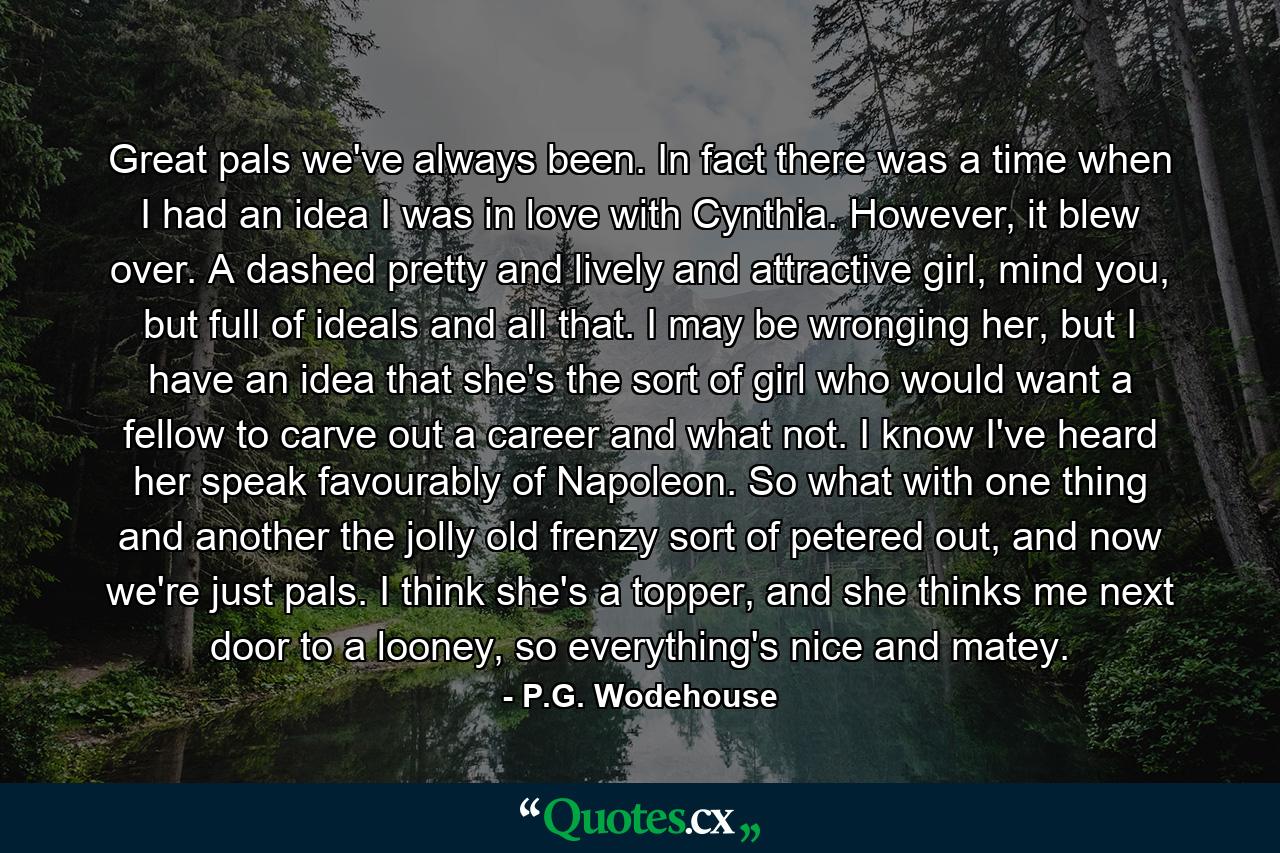 Great pals we've always been. In fact there was a time when I had an idea I was in love with Cynthia. However, it blew over. A dashed pretty and lively and attractive girl, mind you, but full of ideals and all that. I may be wronging her, but I have an idea that she's the sort of girl who would want a fellow to carve out a career and what not. I know I've heard her speak favourably of Napoleon. So what with one thing and another the jolly old frenzy sort of petered out, and now we're just pals. I think she's a topper, and she thinks me next door to a looney, so everything's nice and matey. - Quote by P.G. Wodehouse