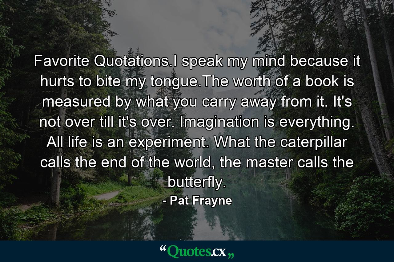 Favorite Quotations.I speak my mind because it hurts to bite my tongue.The worth of a book is measured by what you carry away from it. It's not over till it's over. Imagination is everything. All life is an experiment. What the caterpillar calls the end of the world, the master calls the butterfly. - Quote by Pat Frayne