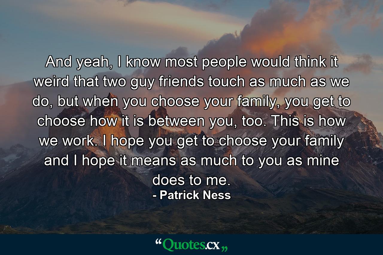 And yeah, I know most people would think it weird that two guy friends touch as much as we do, but when you choose your family, you get to choose how it is between you, too. This is how we work. I hope you get to choose your family and I hope it means as much to you as mine does to me. - Quote by Patrick Ness