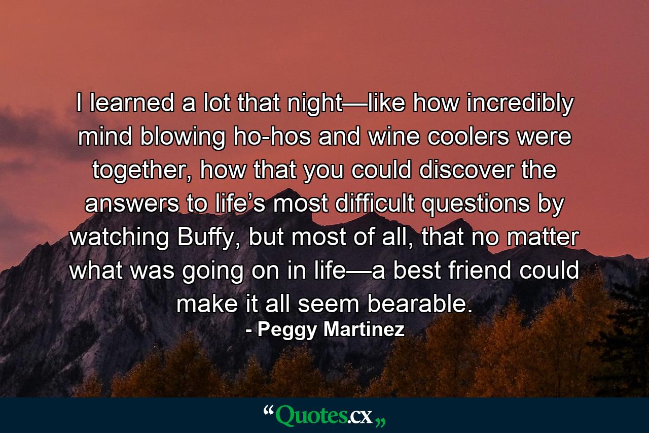 I learned a lot that night—like how incredibly mind blowing ho-hos and wine coolers were together, how that you could discover the answers to life’s most difficult questions by watching Buffy, but most of all, that no matter what was going on in life—a best friend could make it all seem bearable. - Quote by Peggy Martinez