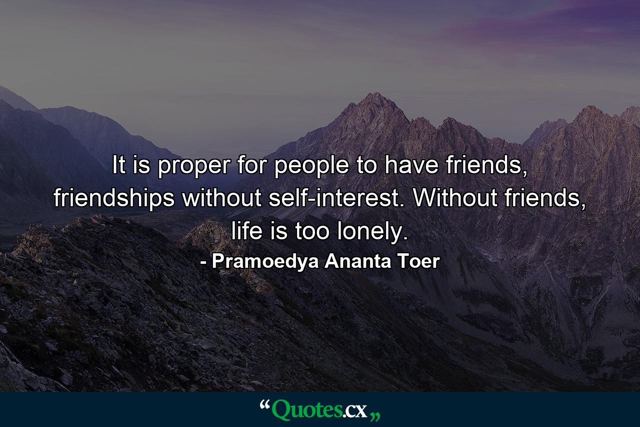 It is proper for people to have friends, friendships without self-interest. Without friends, life is too lonely. - Quote by Pramoedya Ananta Toer