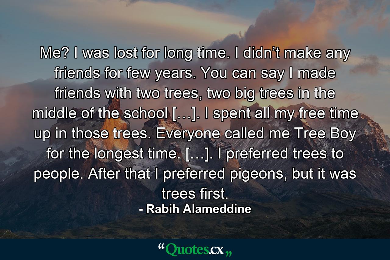 Me? I was lost for long time. I didn’t make any friends for few years. You can say I made friends with two trees, two big trees in the middle of the school […]. I spent all my free time up in those trees. Everyone called me Tree Boy for the longest time. […]. I preferred trees to people. After that I preferred pigeons, but it was trees first. - Quote by Rabih Alameddine