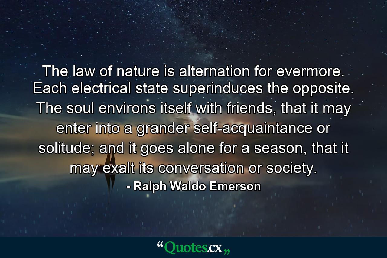 The law of nature is alternation for evermore. Each electrical state superinduces the opposite. The soul environs itself with friends, that it may enter into a grander self-acquaintance or solitude; and it goes alone for a season, that it may exalt its conversation or society. - Quote by Ralph Waldo Emerson