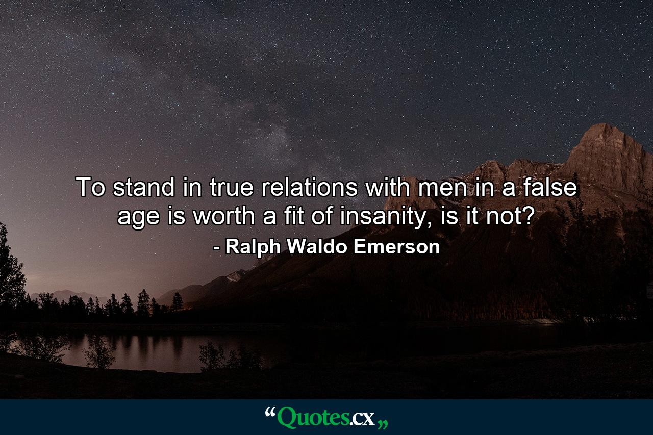 To stand in true relations with men in a false age is worth a fit of insanity, is it not? - Quote by Ralph Waldo Emerson