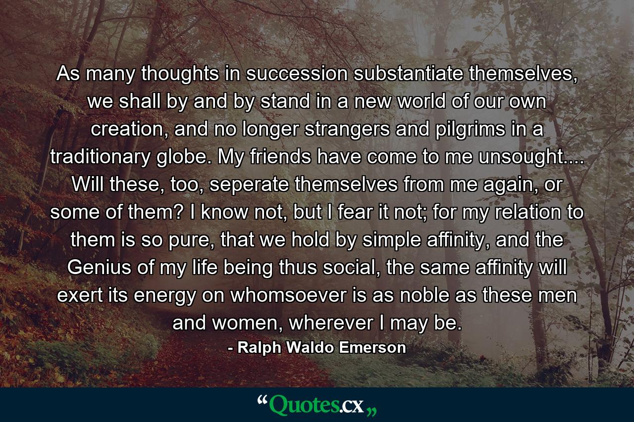 As many thoughts in succession substantiate themselves, we shall by and by stand in a new world of our own creation, and no longer strangers and pilgrims in a traditionary globe. My friends have come to me unsought.... Will these, too, seperate themselves from me again, or some of them? I know not, but I fear it not; for my relation to them is so pure, that we hold by simple affinity, and the Genius of my life being thus social, the same affinity will exert its energy on whomsoever is as noble as these men and women, wherever I may be. - Quote by Ralph Waldo Emerson