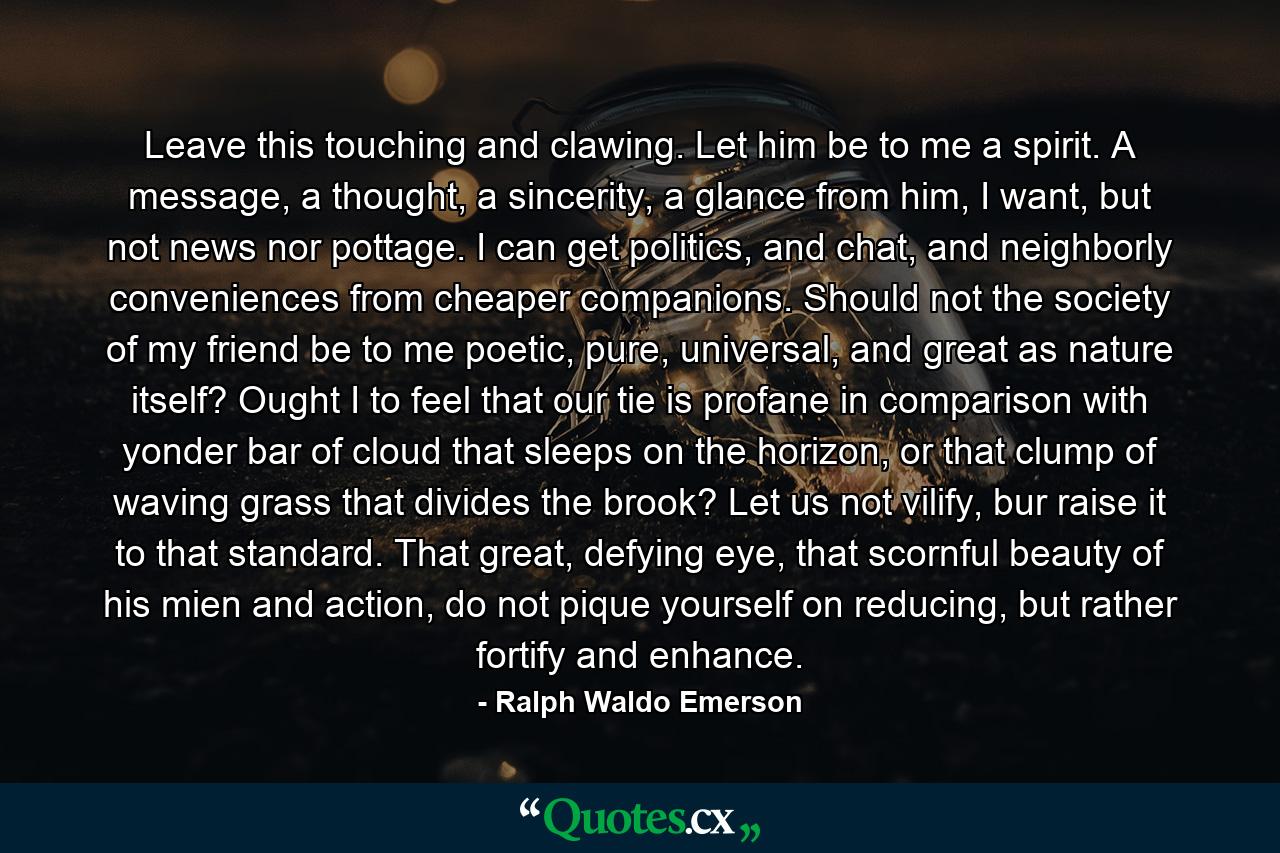 Leave this touching and clawing. Let him be to me a spirit. A message, a thought, a sincerity, a glance from him, I want, but not news nor pottage. I can get politics, and chat, and neighborly conveniences from cheaper companions. Should not the society of my friend be to me poetic, pure, universal, and great as nature itself? Ought I to feel that our tie is profane in comparison with yonder bar of cloud that sleeps on the horizon, or that clump of waving grass that divides the brook? Let us not vilify, bur raise it to that standard. That great, defying eye, that scornful beauty of his mien and action, do not pique yourself on reducing, but rather fortify and enhance. - Quote by Ralph Waldo Emerson