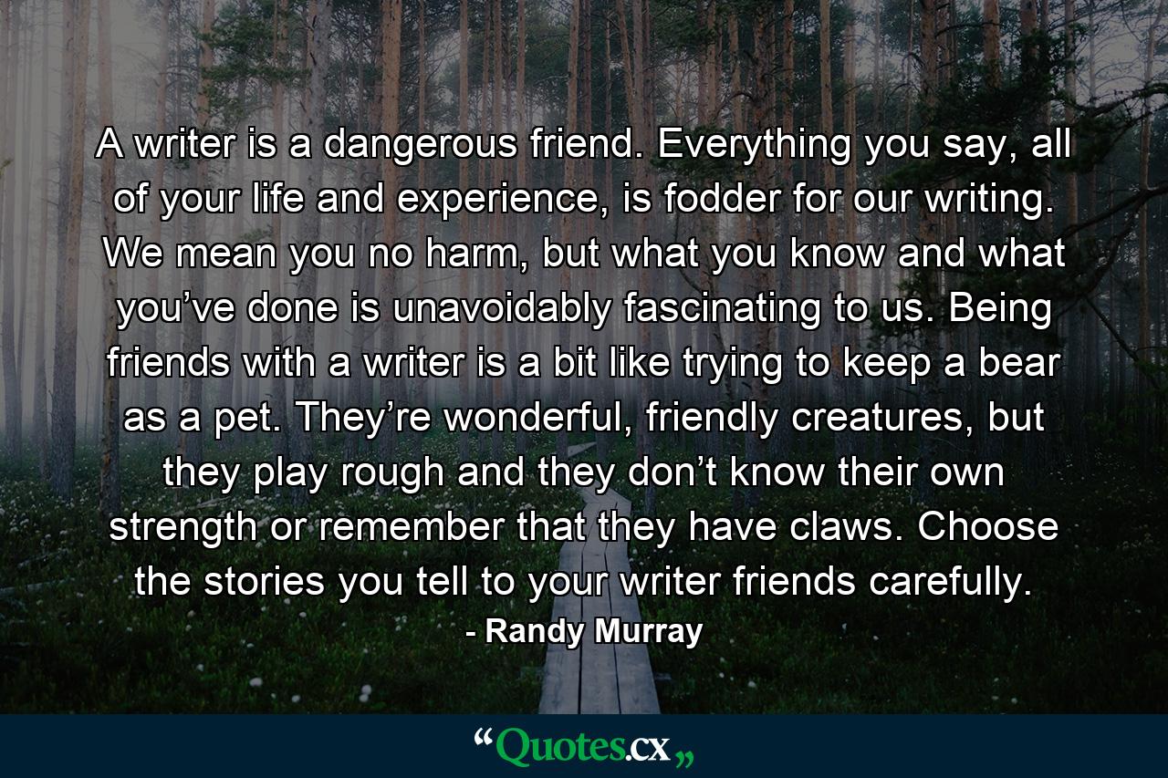 A writer is a dangerous friend. Everything you say, all of your life and experience, is fodder for our writing. We mean you no harm, but what you know and what you’ve done is unavoidably fascinating to us. Being friends with a writer is a bit like trying to keep a bear as a pet. They’re wonderful, friendly creatures, but they play rough and they don’t know their own strength or remember that they have claws. Choose the stories you tell to your writer friends carefully. - Quote by Randy Murray