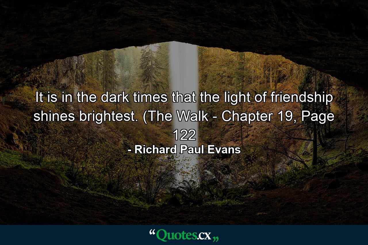 It is in the dark times that the light of friendship shines brightest. (The Walk - Chapter 19, Page 122 - Quote by Richard Paul Evans