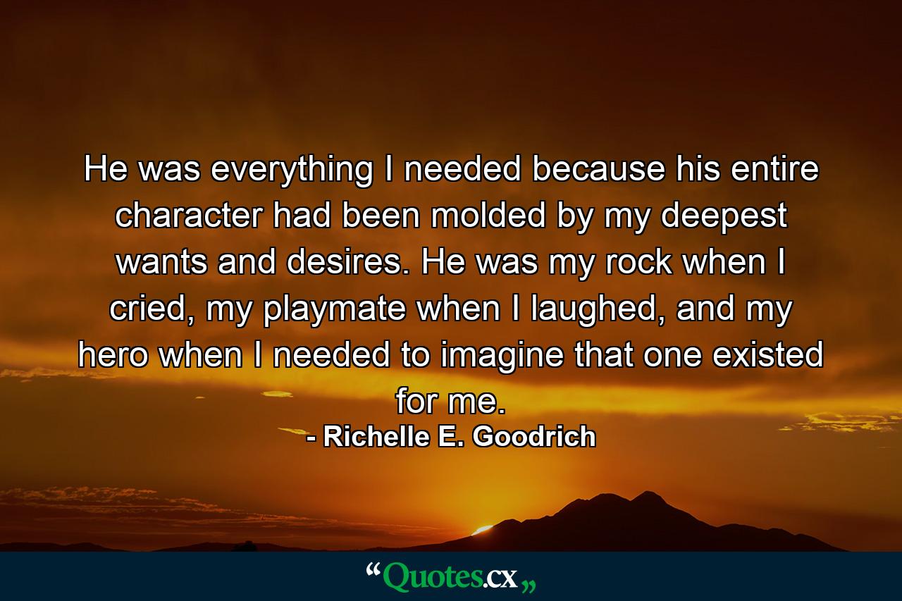 He was everything I needed because his entire character had been molded by my deepest wants and desires. He was my rock when I cried, my playmate when I laughed, and my hero when I needed to imagine that one existed for me. - Quote by Richelle E. Goodrich