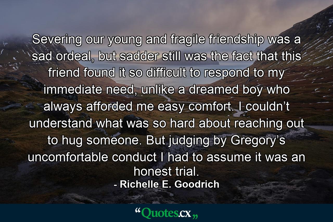 Severing our young and fragile friendship was a sad ordeal, but sadder still was the fact that this friend found it so difficult to respond to my immediate need, unlike a dreamed boy who always afforded me easy comfort. I couldn’t understand what was so hard about reaching out to hug someone. But judging by Gregory’s uncomfortable conduct I had to assume it was an honest trial. - Quote by Richelle E. Goodrich