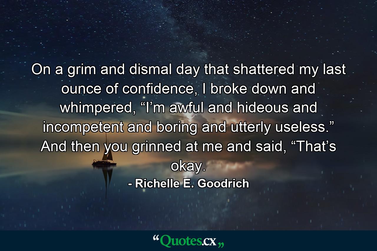 On a grim and dismal day that shattered my last ounce of confidence, I broke down and whimpered, “I’m awful and hideous and incompetent and boring and utterly useless.” And then you grinned at me and said, “That’s okay. - Quote by Richelle E. Goodrich