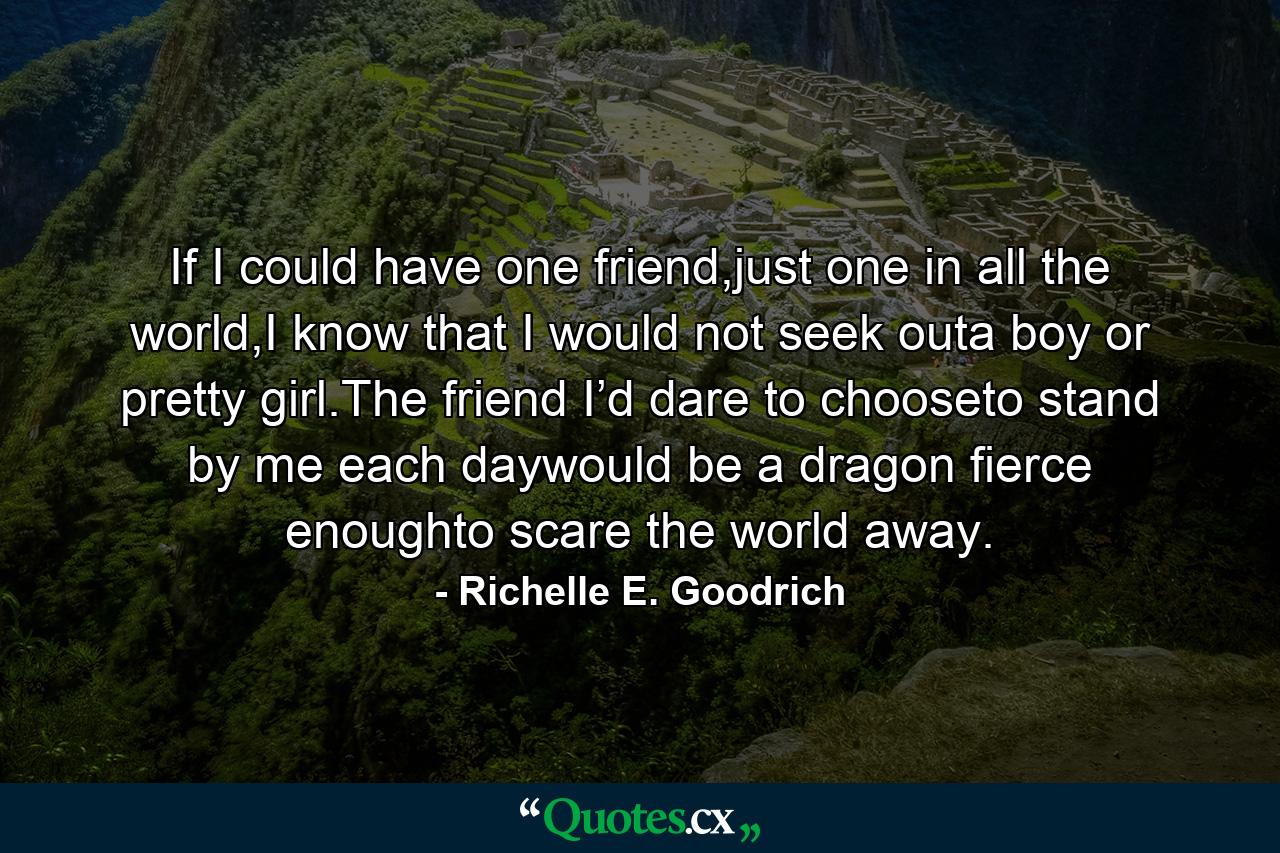 If I could have one friend,just one in all the world,I know that I would not seek outa boy or pretty girl.The friend I’d dare to chooseto stand by me each daywould be a dragon fierce enoughto scare the world away. - Quote by Richelle E. Goodrich