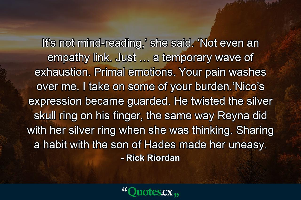 It’s not mind-reading,’ she said. ‘Not even an empathy link. Just … a temporary wave of exhaustion. Primal emotions. Your pain washes over me. I take on some of your burden.’Nico’s expression became guarded. He twisted the silver skull ring on his finger, the same way Reyna did with her silver ring when she was thinking. Sharing a habit with the son of Hades made her uneasy. - Quote by Rick Riordan