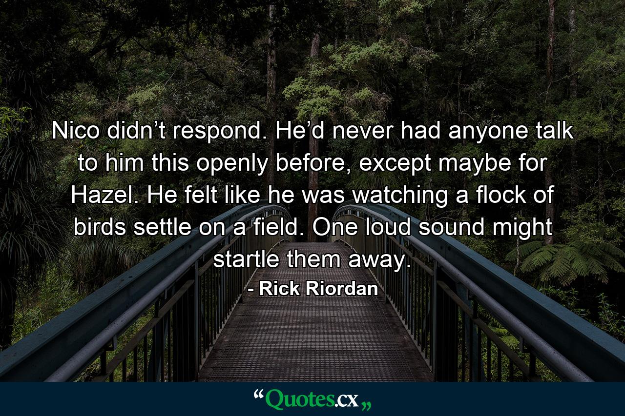 Nico didn’t respond. He’d never had anyone talk to him this openly before, except maybe for Hazel. He felt like he was watching a flock of birds settle on a field. One loud sound might startle them away. - Quote by Rick Riordan