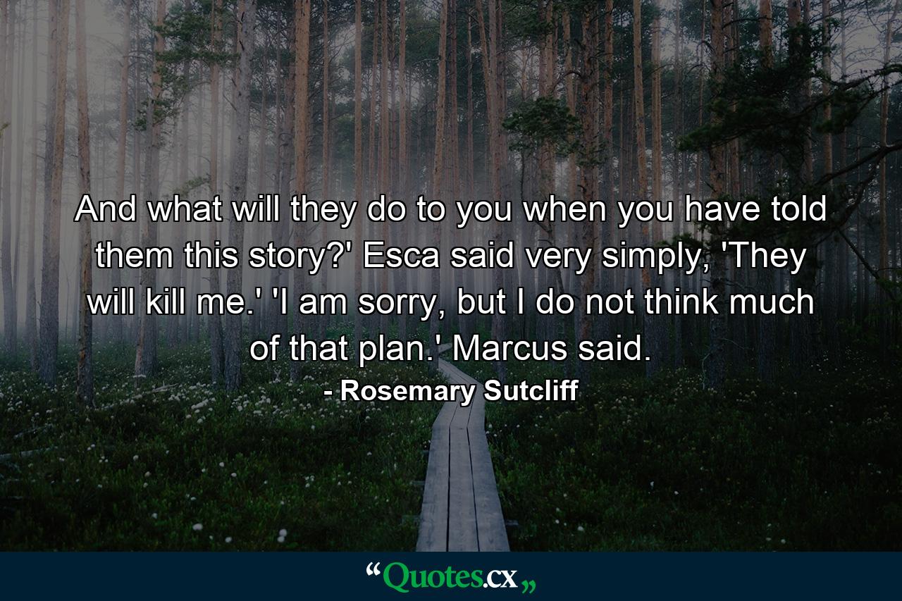 And what will they do to you when you have told them this story?' Esca said very simply, 'They will kill me.' 'I am sorry, but I do not think much of that plan.' Marcus said. - Quote by Rosemary Sutcliff