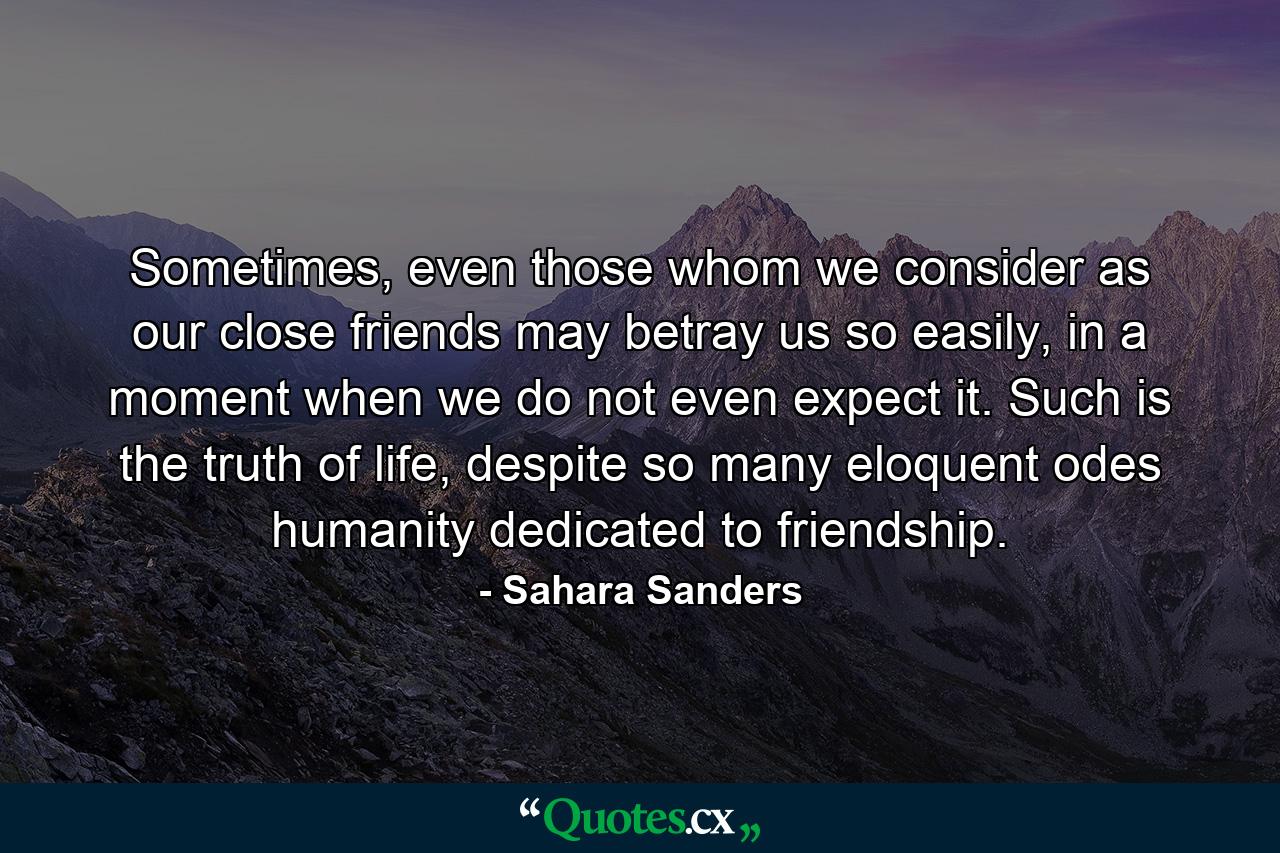 Sometimes, even those whom we consider as our close friends may betray us so easily, in a moment when we do not even expect it. Such is the truth of life, despite so many eloquent odes humanity dedicated to friendship. - Quote by Sahara Sanders