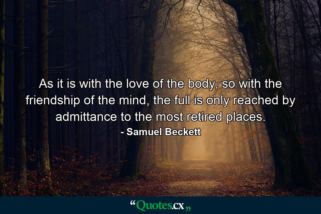 As it is with the love of the body, so with the friendship of the mind, the full is only reached by admittance to the most retired places. - Quote by Samuel Beckett