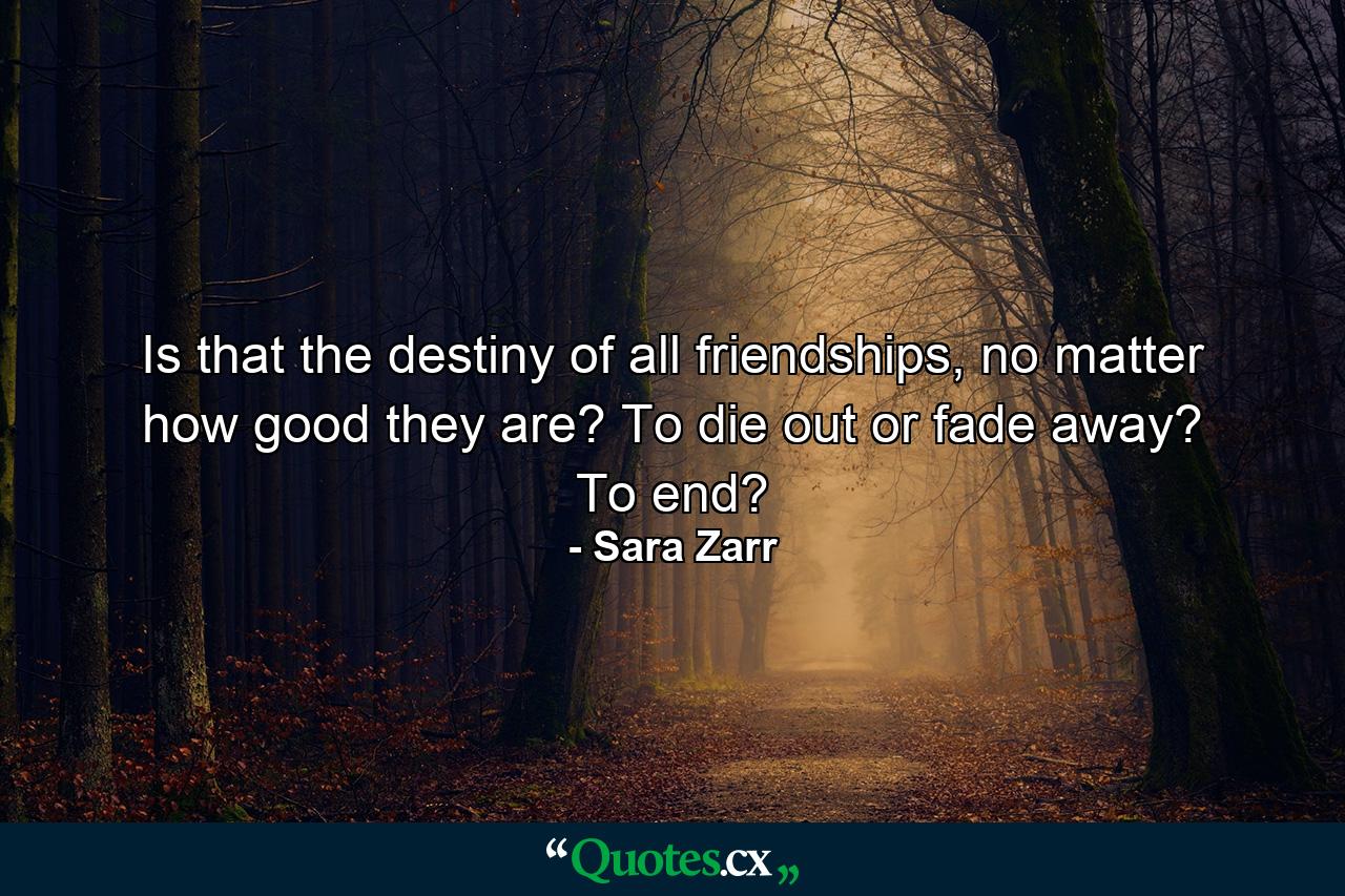 Is that the destiny of all friendships, no matter how good they are? To die out or fade away? To end? - Quote by Sara Zarr