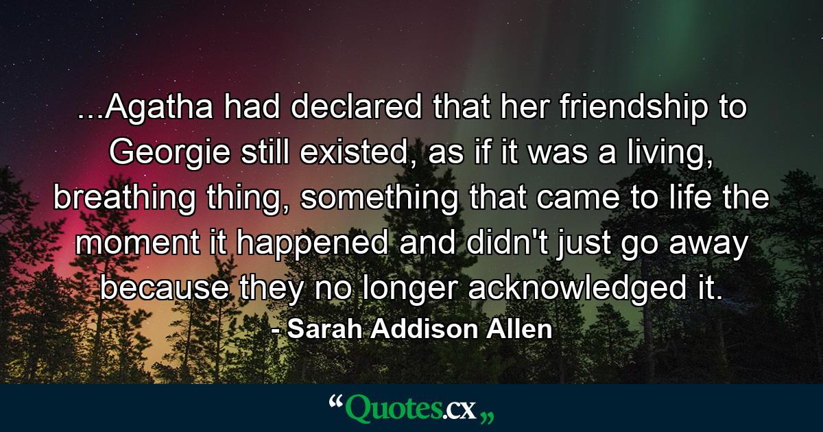 ...Agatha had declared that her friendship to Georgie still existed, as if it was a living, breathing thing, something that came to life the moment it happened and didn't just go away because they no longer acknowledged it. - Quote by Sarah Addison Allen