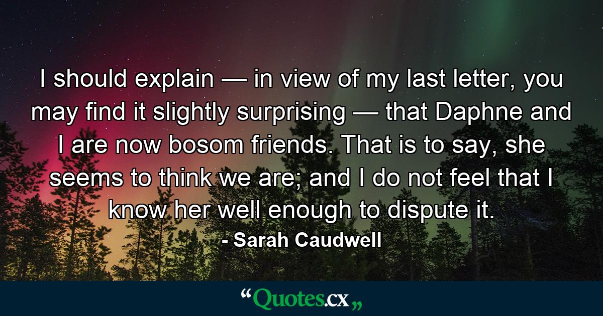 I should explain — in view of my last letter, you may find it slightly surprising — that Daphne and I are now bosom friends. That is to say, she seems to think we are; and I do not feel that I know her well enough to dispute it. - Quote by Sarah Caudwell