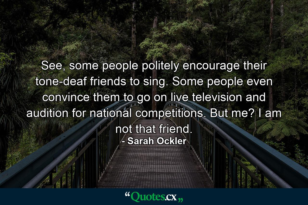 See, some people politely encourage their tone-deaf friends to sing. Some people even convince them to go on live television and audition for national competitions. But me? I am not that friend. - Quote by Sarah Ockler