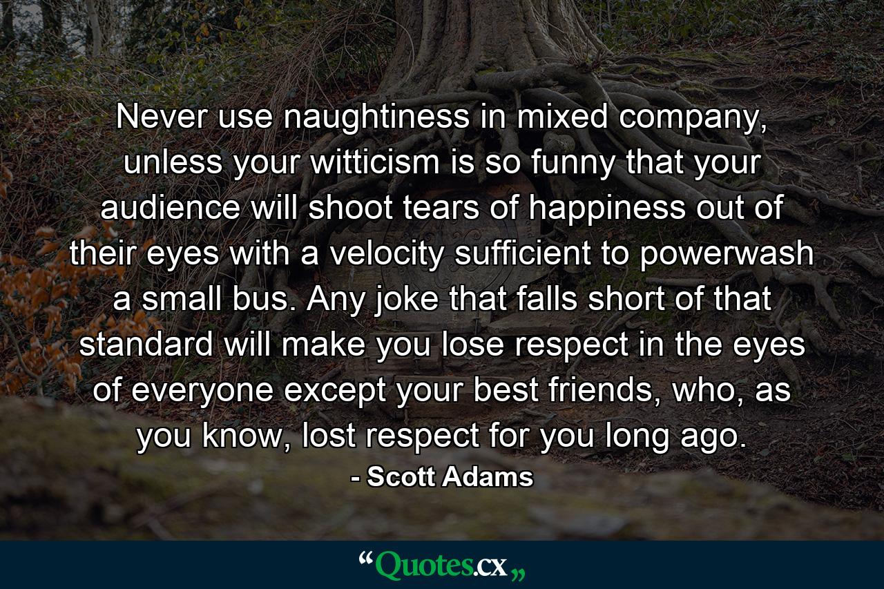 Never use naughtiness in mixed company, unless your witticism is so funny that your audience will shoot tears of happiness out of their eyes with a velocity sufficient to powerwash a small bus. Any joke that falls short of that standard will make you lose respect in the eyes of everyone except your best friends, who, as you know, lost respect for you long ago. - Quote by Scott Adams