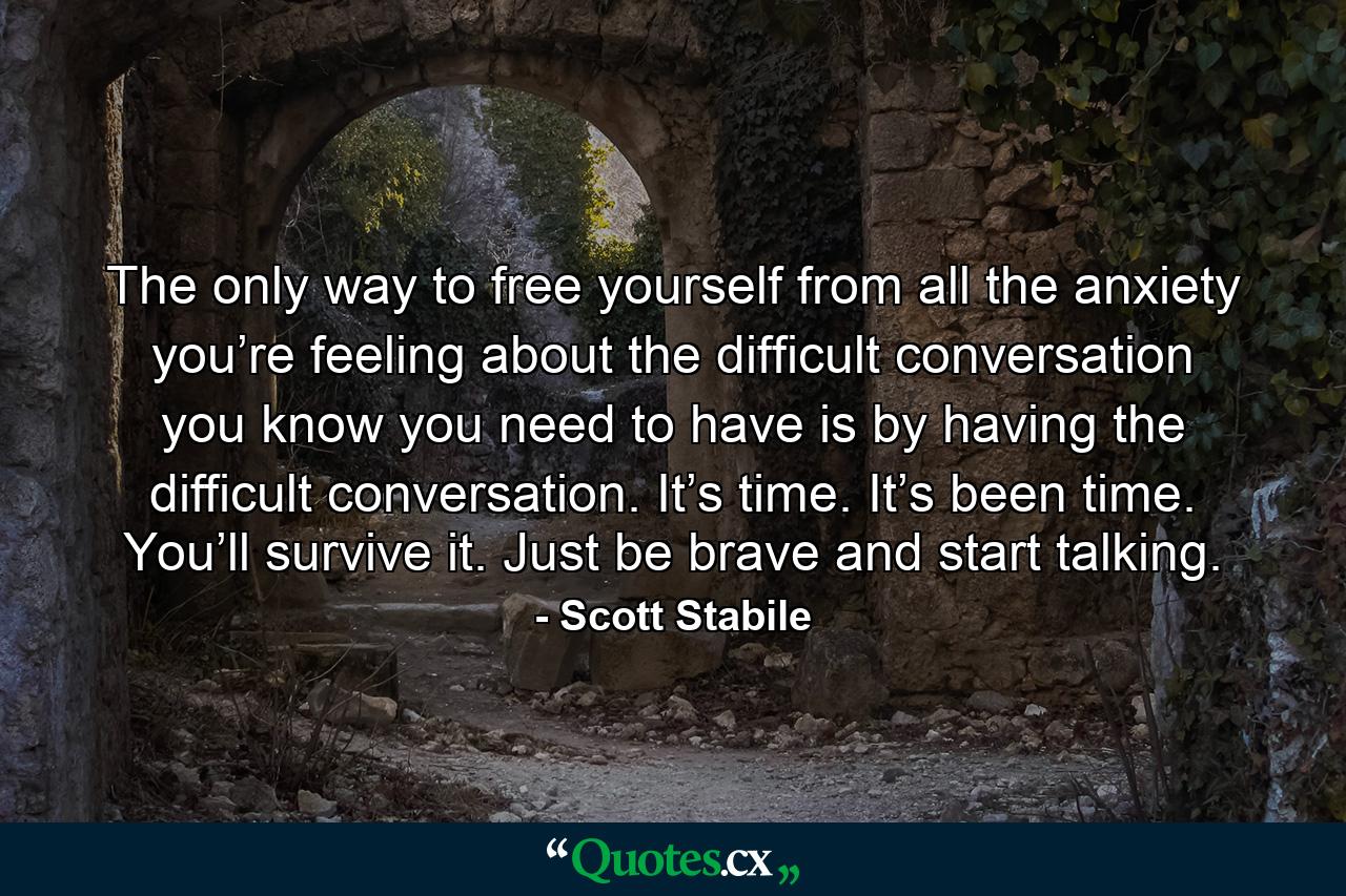 The only way to free yourself from all the anxiety you’re feeling about the difficult conversation you know you need to have is by having the difficult conversation. It’s time. It’s been time. You’ll survive it. Just be brave and start talking. - Quote by Scott Stabile