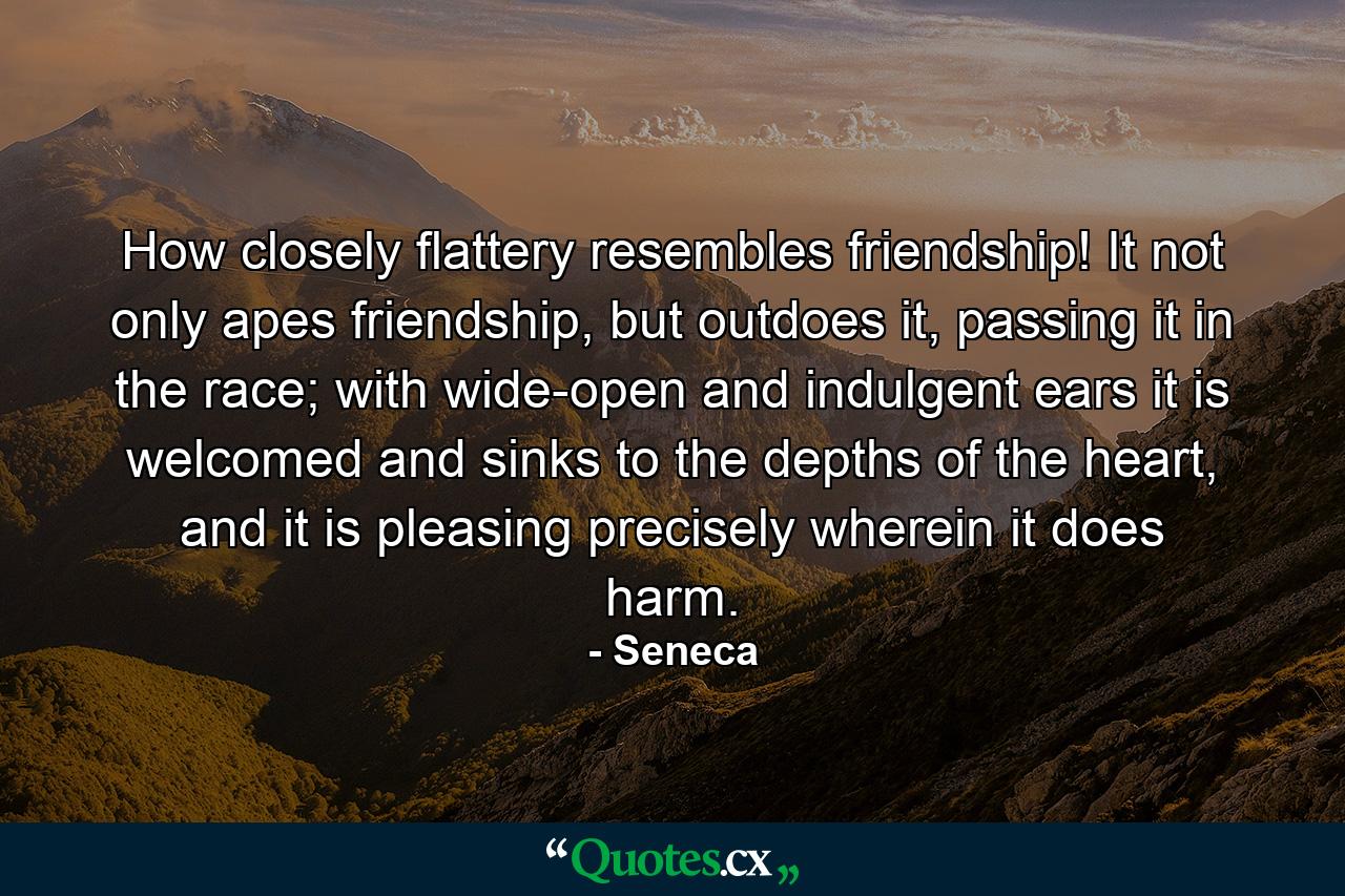 How closely flattery resembles friendship! It not only apes friendship, but outdoes it, passing it in the race; with wide-open and indulgent ears it is welcomed and sinks to the depths of the heart, and it is pleasing precisely wherein it does harm. - Quote by Seneca