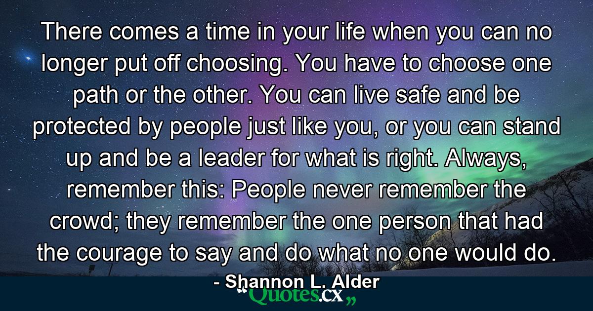 There comes a time in your life when you can no longer put off choosing. You have to choose one path or the other. You can live safe and be protected by people just like you, or you can stand up and be a leader for what is right. Always, remember this: People never remember the crowd; they remember the one person that had the courage to say and do what no one would do. - Quote by Shannon L. Alder