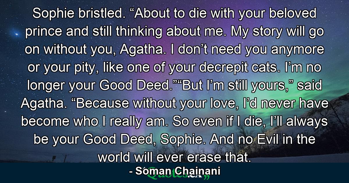 Sophie bristled. “About to die with your beloved prince and still thinking about me. My story will go on without you, Agatha. I don’t need you anymore or your pity, like one of your decrepit cats. I’m no longer your Good Deed.”“But I’m still yours,” said Agatha. “Because without your love, I’d never have become who I really am. So even if I die, I’ll always be your Good Deed, Sophie. And no Evil in the world will ever erase that. - Quote by Soman Chainani