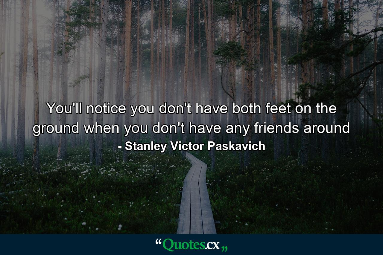 You'll notice you don't have both feet on the ground when you don't have any friends around - Quote by Stanley Victor Paskavich