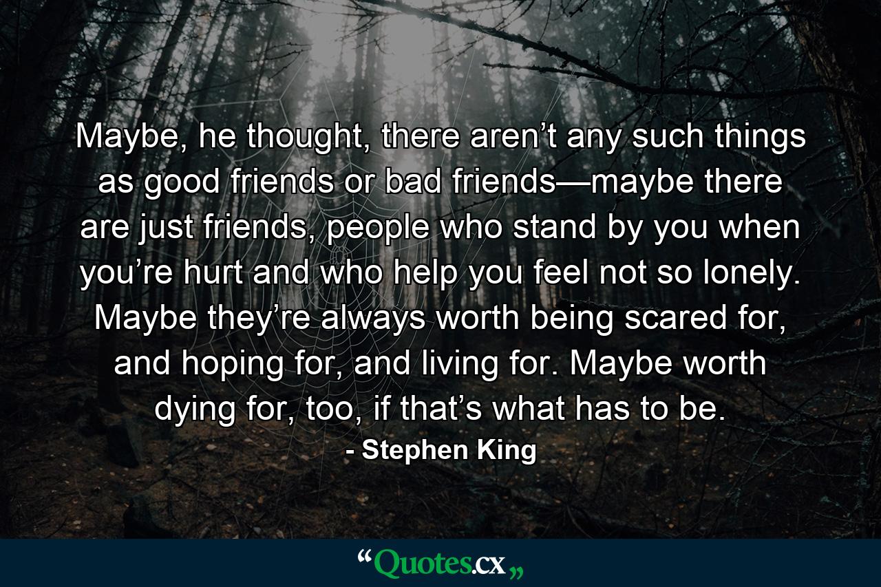 Maybe, he thought, there aren’t any such things as good friends or bad friends—maybe there are just friends, people who stand by you when you’re hurt and who help you feel not so lonely. Maybe they’re always worth being scared for, and hoping for, and living for. Maybe worth dying for, too, if that’s what has to be. - Quote by Stephen King