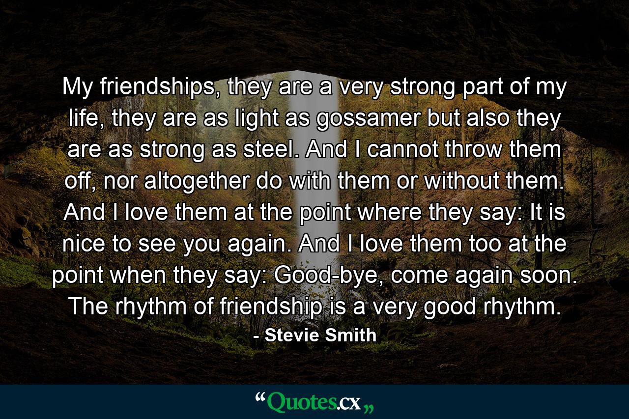 My friendships, they are a very strong part of my life, they are as light as gossamer but also they are as strong as steel. And I cannot throw them off, nor altogether do with them or without them. And I love them at the point where they say: It is nice to see you again. And I love them too at the point when they say: Good-bye, come again soon. The rhythm of friendship is a very good rhythm. - Quote by Stevie Smith