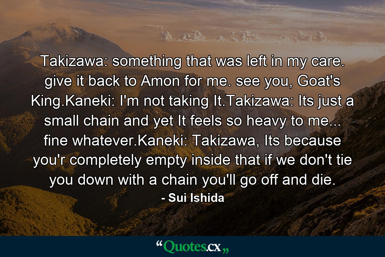 Takizawa: something that was left in my care. give it back to Amon for me. see you, Goat's King.Kaneki: I'm not taking It.Takizawa: Its just a small chain and yet It feels so heavy to me... fine whatever.Kaneki: Takizawa, Its because you'r completely empty inside that if we don't tie you down with a chain you'll go off and die. - Quote by Sui Ishida