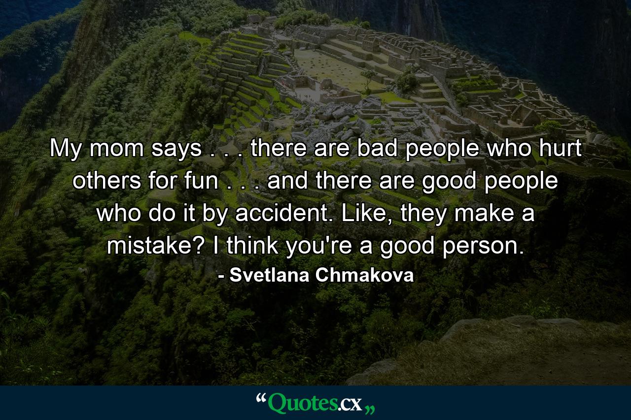 My mom says . . . there are bad people who hurt others for fun . . . and there are good people who do it by accident. Like, they make a mistake? I think you're a good person. - Quote by Svetlana Chmakova