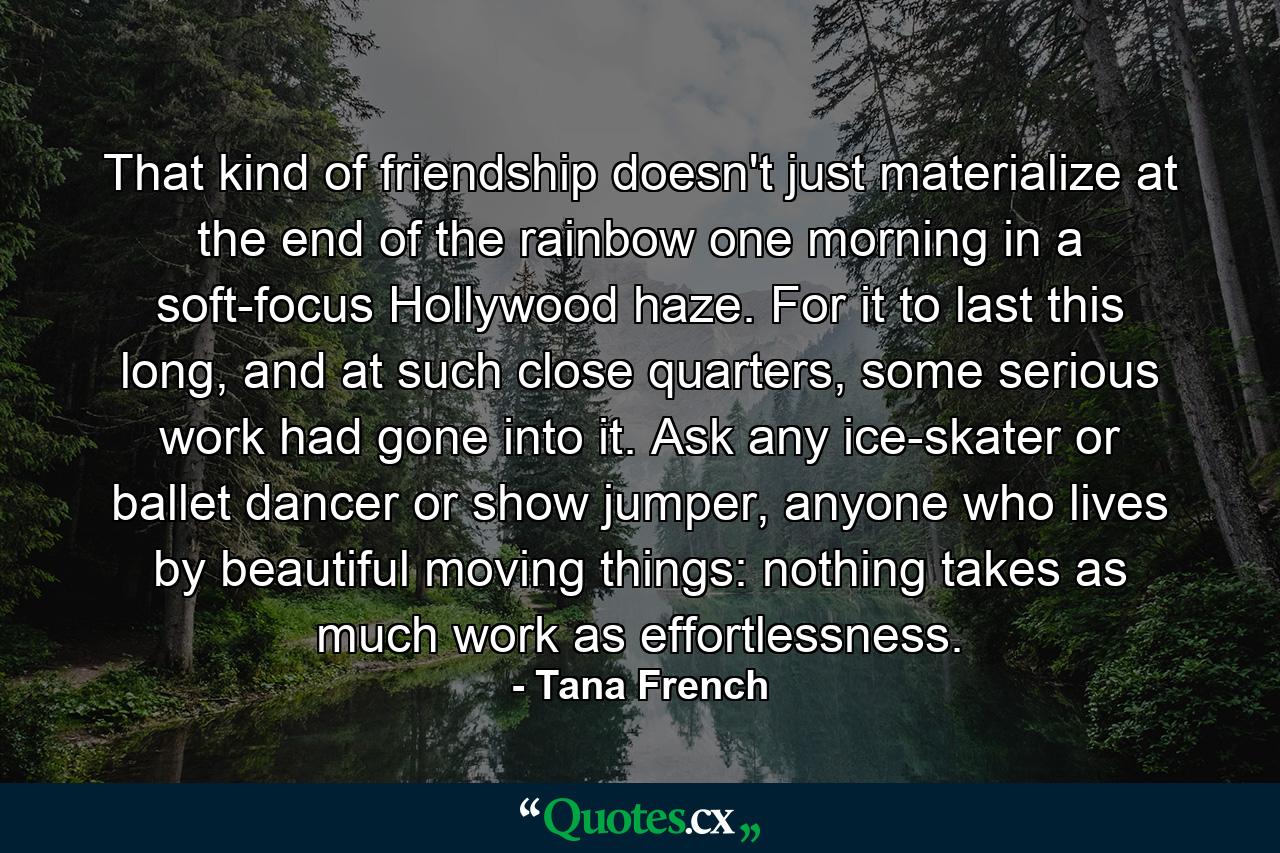 That kind of friendship doesn't just materialize at the end of the rainbow one morning in a soft-focus Hollywood haze. For it to last this long, and at such close quarters, some serious work had gone into it. Ask any ice-skater or ballet dancer or show jumper, anyone who lives by beautiful moving things: nothing takes as much work as effortlessness. - Quote by Tana French