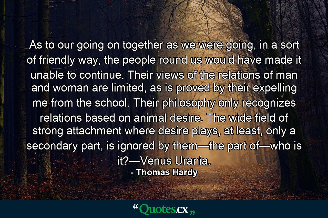 As to our going on together as we were going, in a sort of friendly way, the people round us would have made it unable to continue. Their views of the relations of man and woman are limited, as is proved by their expelling me from the school. Their philosophy only recognizes relations based on animal desire. The wide field of strong attachment where desire plays, at least, only a secondary part, is ignored by them—the part of—who is it?—Venus Urania. - Quote by Thomas Hardy