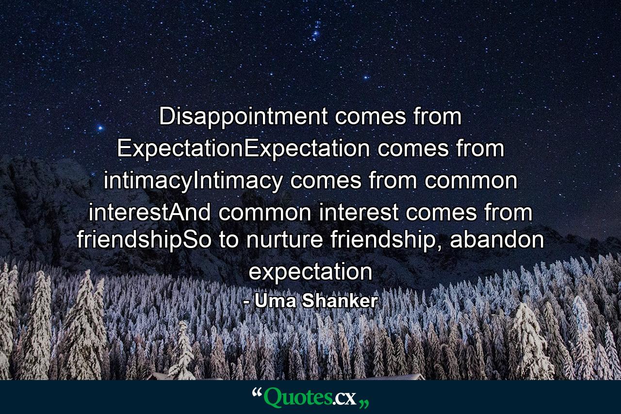 Disappointment comes from ExpectationExpectation comes from intimacyIntimacy comes from common interestAnd common interest comes from friendshipSo to nurture friendship, abandon expectation - Quote by Uma Shanker