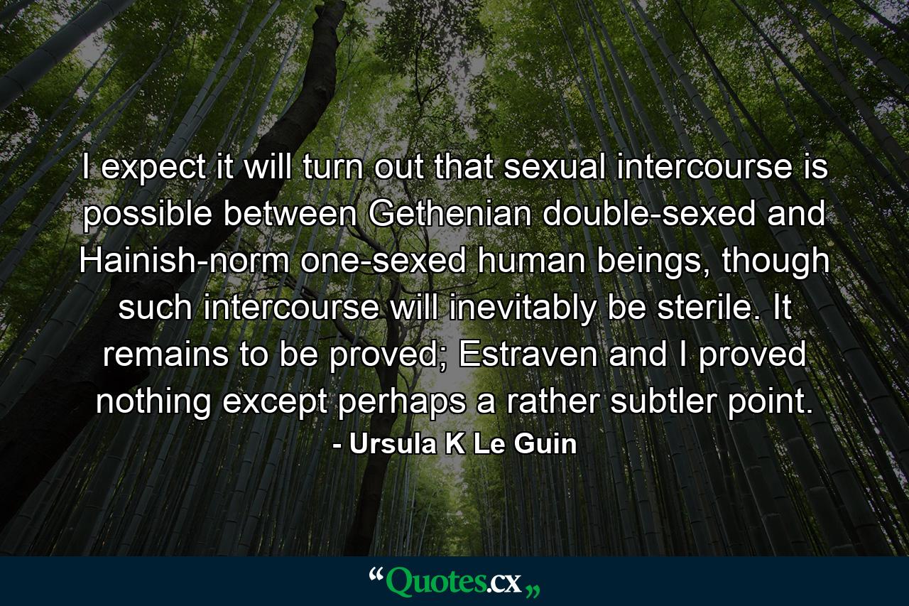 I expect it will turn out that sexual intercourse is possible between Gethenian double-sexed and Hainish-norm one-sexed human beings, though such intercourse will inevitably be sterile. It remains to be proved; Estraven and I proved nothing except perhaps a rather subtler point. - Quote by Ursula K Le Guin