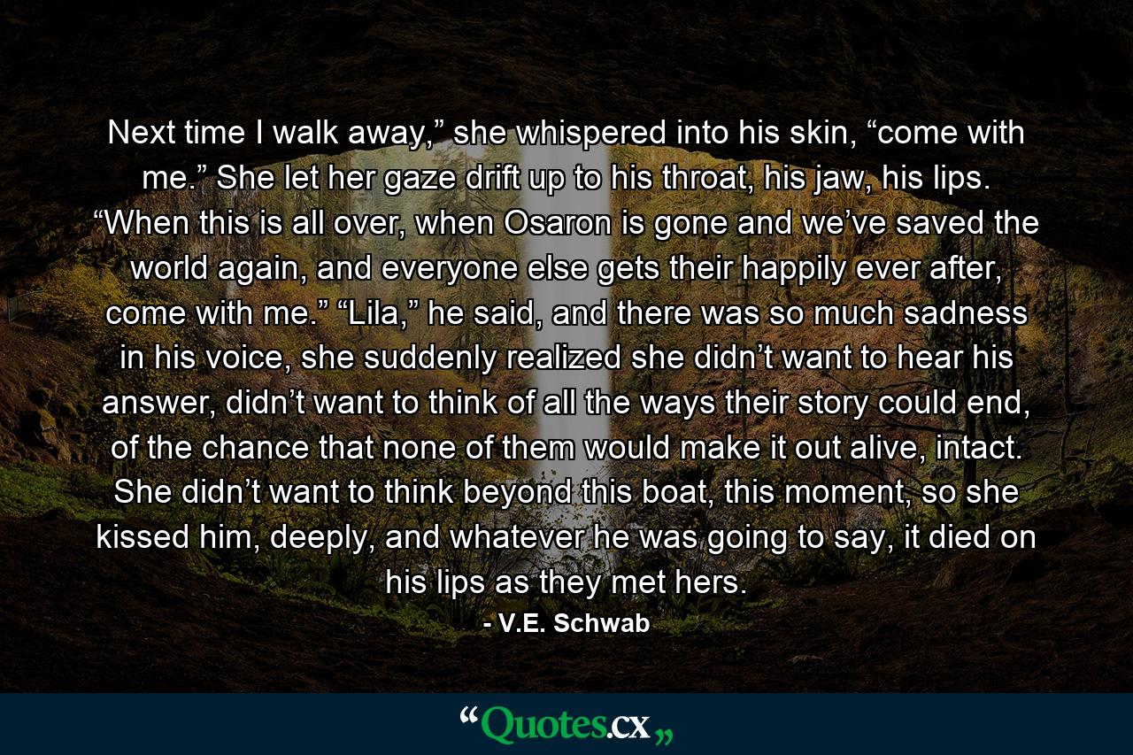 Next time I walk away,” she whispered into his skin, “come with me.” She let her gaze drift up to his throat, his jaw, his lips. “When this is all over, when Osaron is gone and we’ve saved the world again, and everyone else gets their happily ever after, come with me.” “Lila,” he said, and there was so much sadness in his voice, she suddenly realized she didn’t want to hear his answer, didn’t want to think of all the ways their story could end, of the chance that none of them would make it out alive, intact. She didn’t want to think beyond this boat, this moment, so she kissed him, deeply, and whatever he was going to say, it died on his lips as they met hers. - Quote by V.E. Schwab