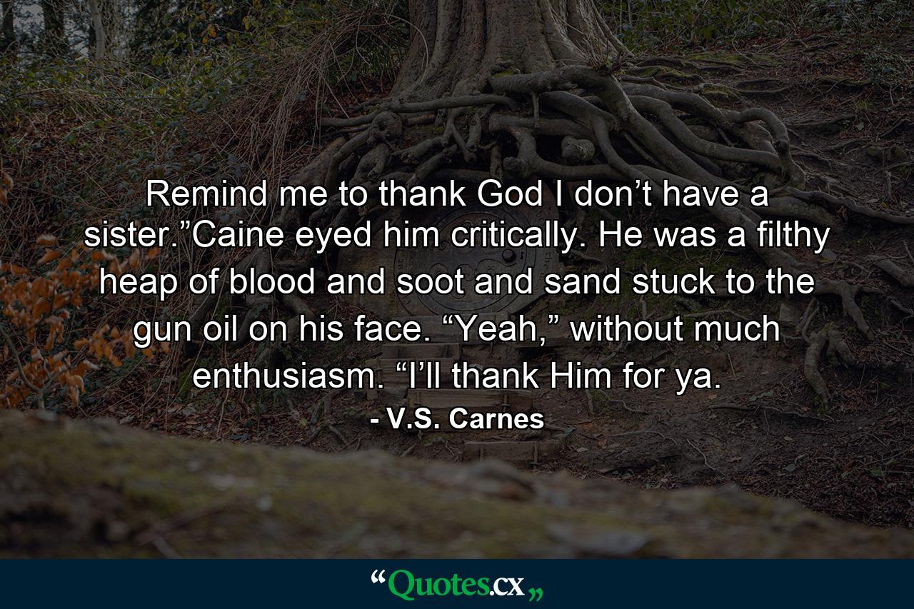 Remind me to thank God I don’t have a sister.”Caine eyed him critically. He was a filthy heap of blood and soot and sand stuck to the gun oil on his face. “Yeah,” without much enthusiasm. “I’ll thank Him for ya. - Quote by V.S. Carnes