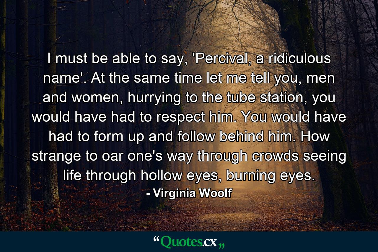 I must be able to say, 'Percival, a ridiculous name'. At the same time let me tell you, men and women, hurrying to the tube station, you would have had to respect him. You would have had to form up and follow behind him. How strange to oar one's way through crowds seeing life through hollow eyes, burning eyes. - Quote by Virginia Woolf