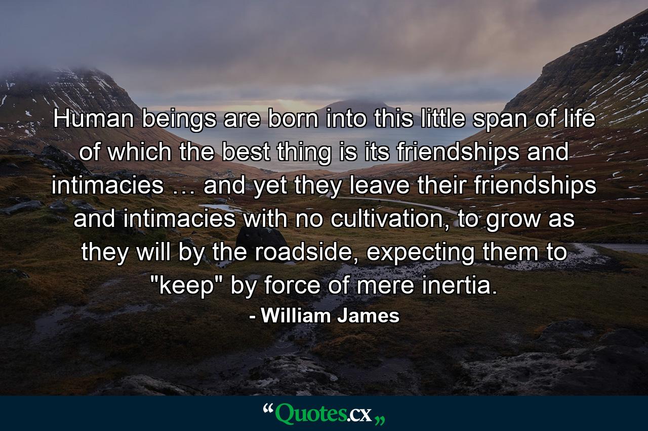 Human beings are born into this little span of life of which the best thing is its friendships and intimacies … and yet they leave their friendships and intimacies with no cultivation, to grow as they will by the roadside, expecting them to 