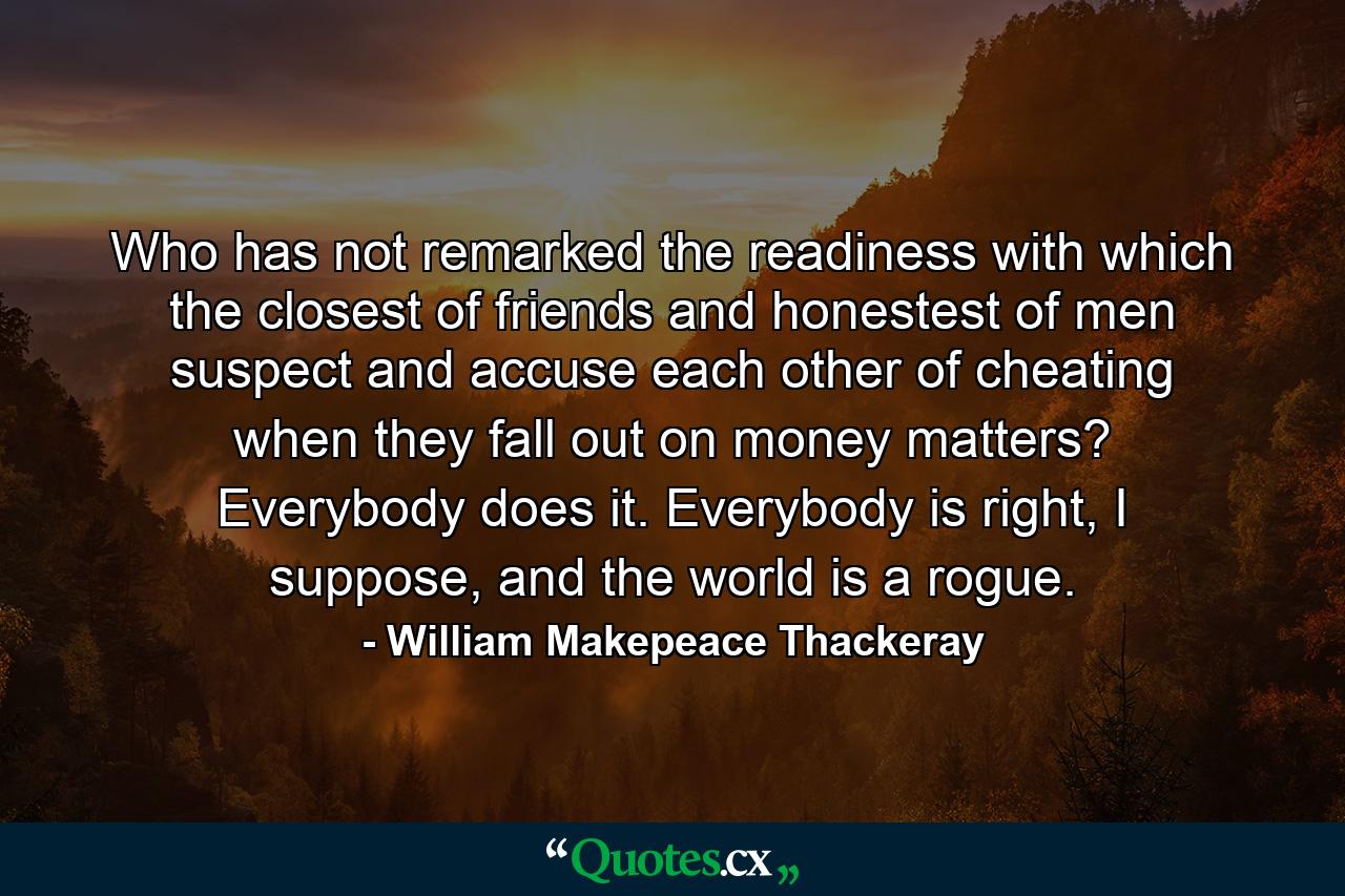 Who has not remarked the readiness with which the closest of friends and honestest of men suspect and accuse each other of cheating when they fall out on money matters? Everybody does it. Everybody is right, I suppose, and the world is a rogue. - Quote by William Makepeace Thackeray