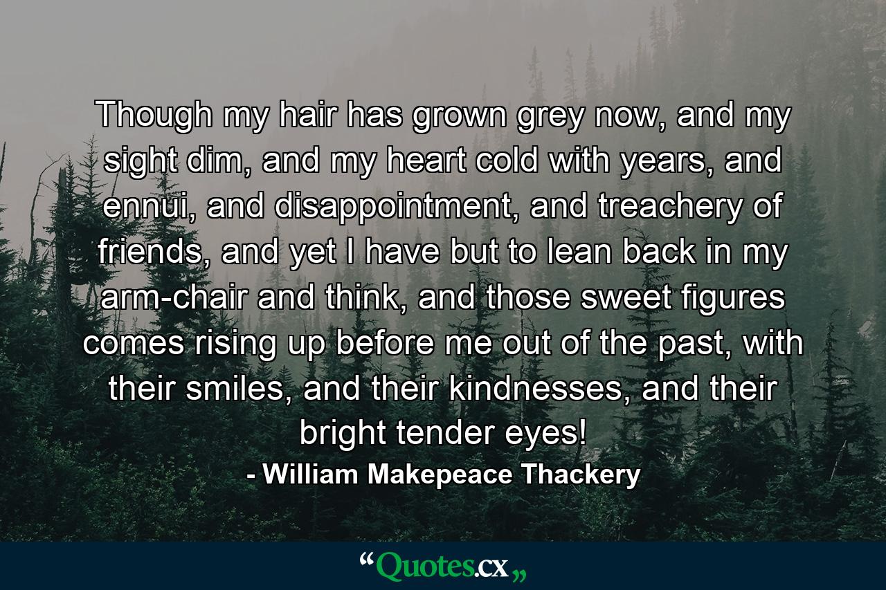 Though my hair has grown grey now, and my sight dim, and my heart cold with years, and ennui, and disappointment, and treachery of friends, and yet I have but to lean back in my arm-chair and think, and those sweet figures comes rising up before me out of the past, with their smiles, and their kindnesses, and their bright tender eyes! - Quote by William Makepeace Thackery