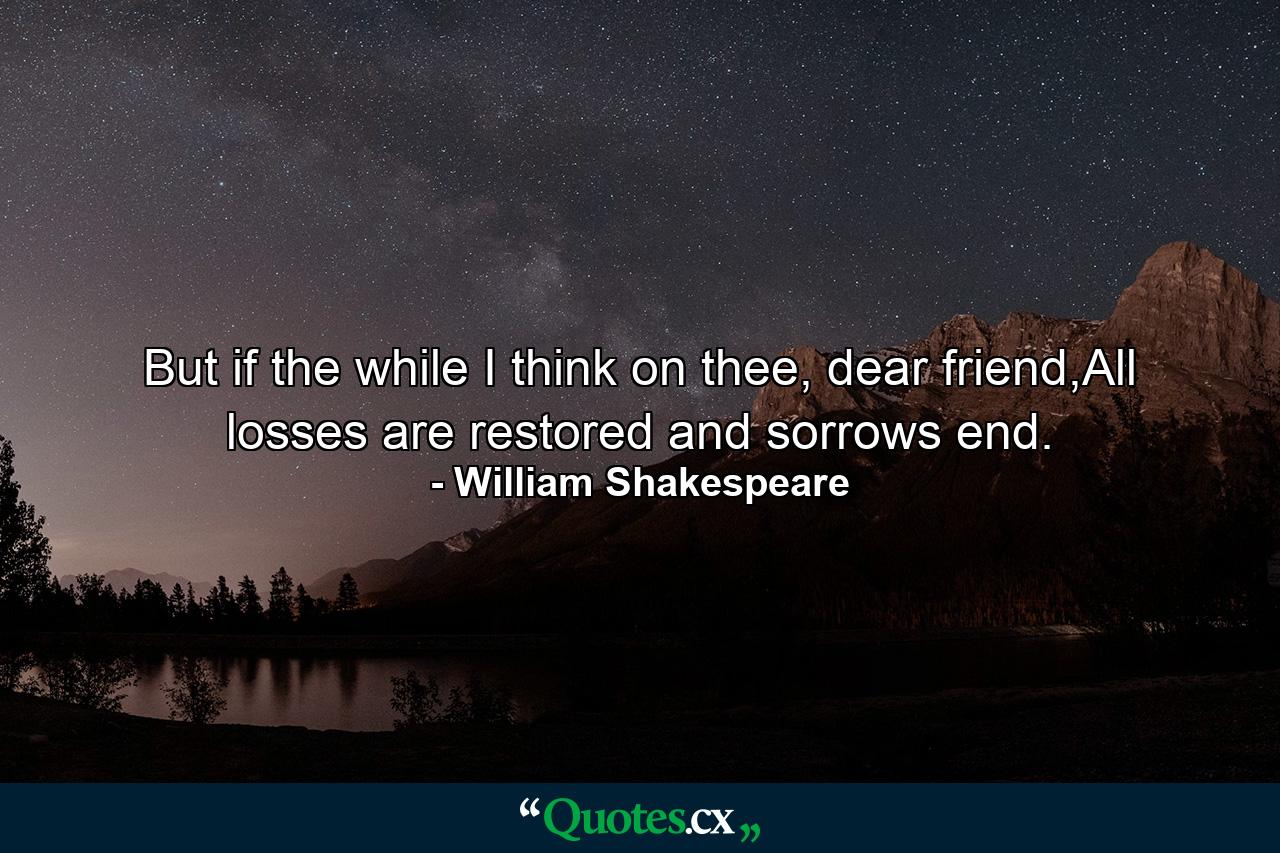 But if the while I think on thee, dear friend,All losses are restored and sorrows end. - Quote by William Shakespeare