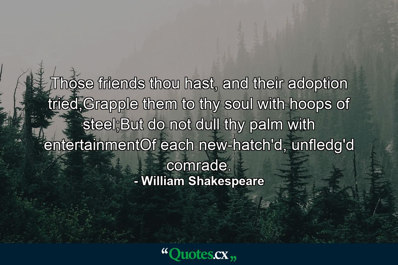 Those friends thou hast, and their adoption tried,Grapple them to thy soul with hoops of steel;But do not dull thy palm with entertainmentOf each new-hatch'd, unfledg'd comrade. - Quote by William Shakespeare