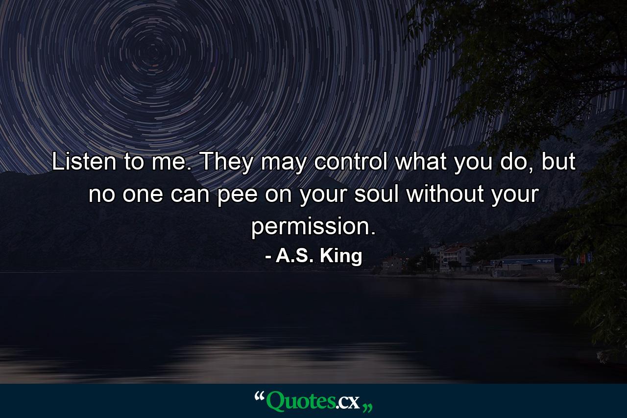 Listen to me. They may control what you do, but no one can pee on your soul without your permission. - Quote by A.S. King