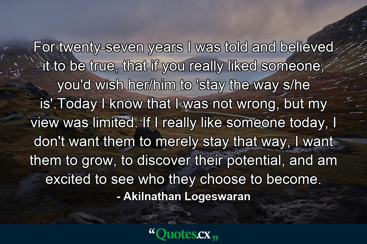 For twenty-seven years I was told and believed it to be true, that if you really liked someone, you'd wish her/him to 'stay the way s/he is'.Today I know that I was not wrong, but my view was limited. If I really like someone today, I don't want them to merely stay that way, I want them to grow, to discover their potential, and am excited to see who they choose to become. - Quote by Akilnathan Logeswaran